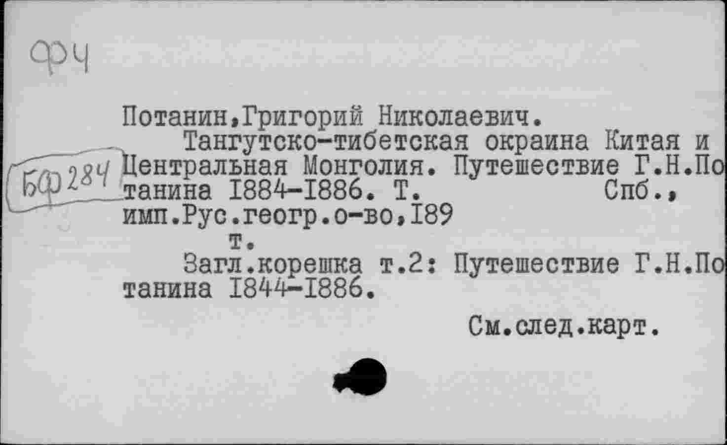 ﻿Потанин,Григорий Николаевич.
Тангутско-тибетокая окраина Китая и Центральная Монголия. Путешествие Г.Н.По танина 1884-1886. Т.	Спб.»
имп.Рус.геогр.о-во » 189 т.
Загл.корешка т.2: Путешествие Г.Н.По танина 1844-1886.
См.след.карт.